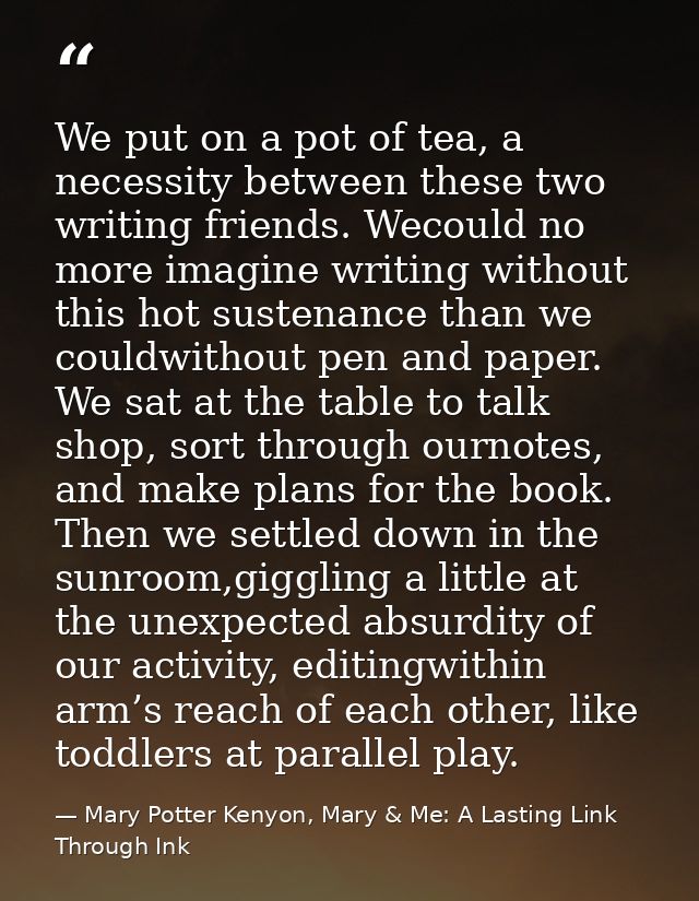 We put on a pot of tea, a necessity between these two writing friends. Wecould no more imagine writing without this hot  — Mary Potter Kenyon, Mary & Me: A Lasting Link Through Ink