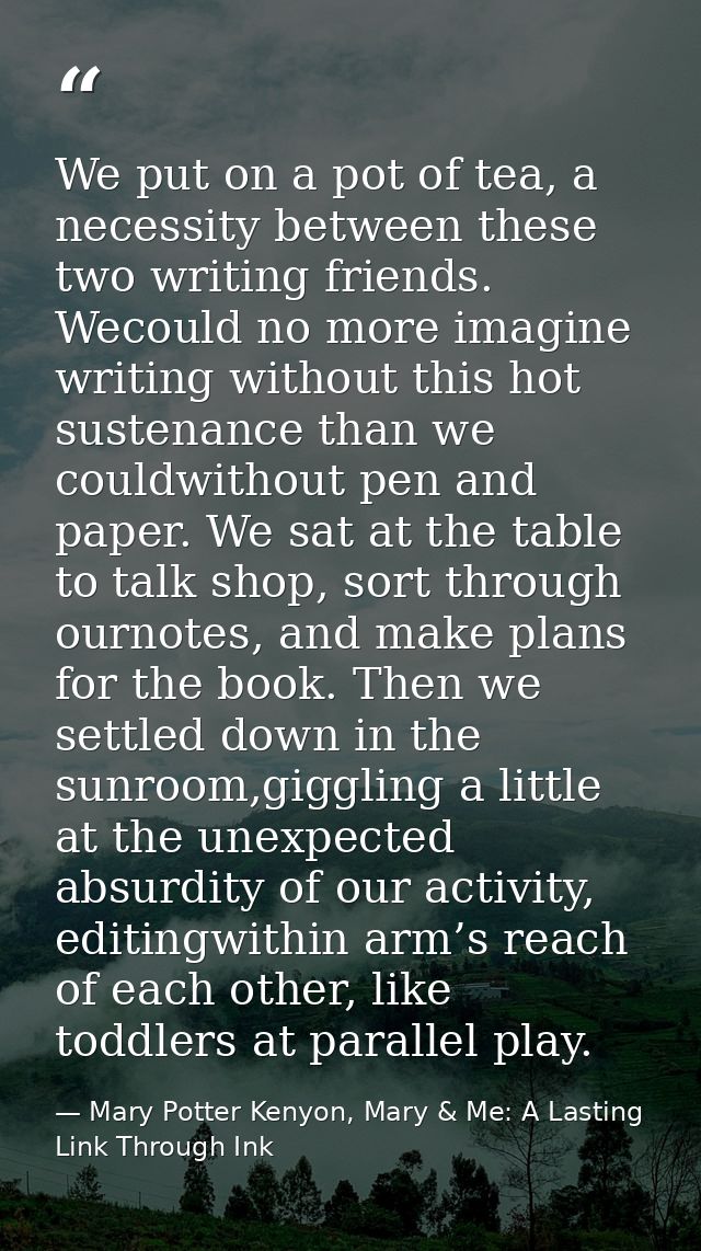 We put on a pot of tea, a necessity between these two writing friends. Wecould no more imagine writing without this hot  — Mary Potter Kenyon, Mary & Me: A Lasting Link Through Ink
