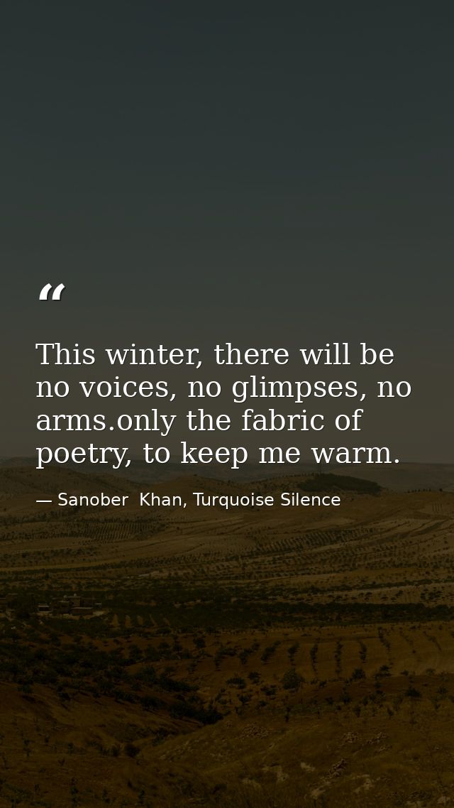 This winter, there will be no voices, no glimpses, no arms.only the fabric of poetry, to keep me warm. — Sanober  Khan, Turquoise Silence