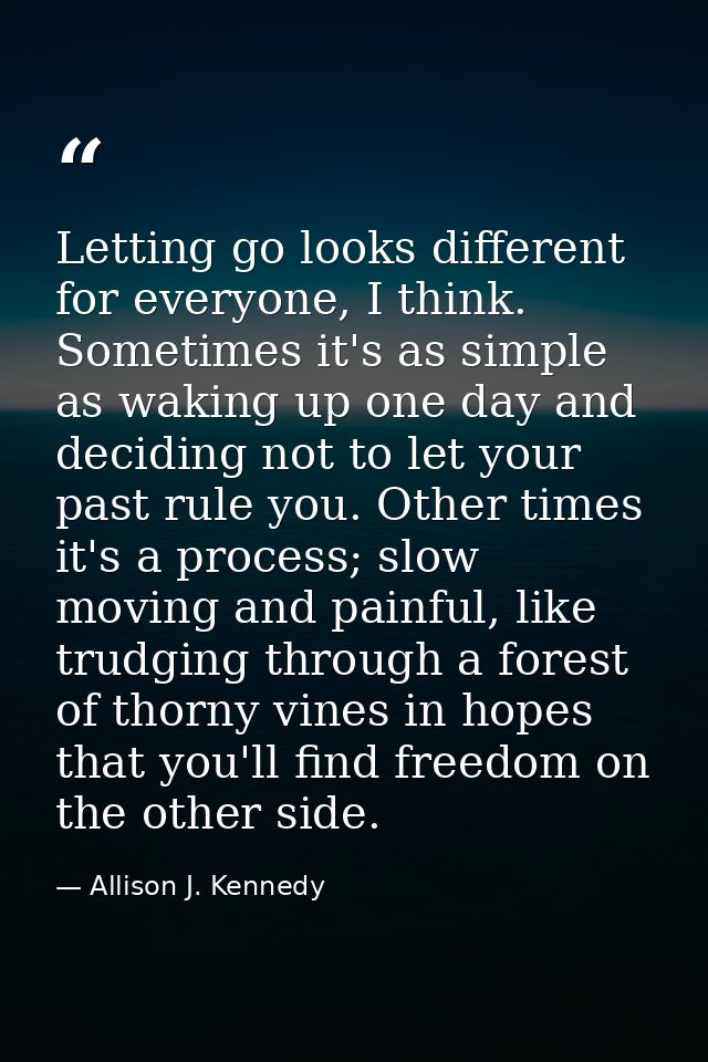 Letting go looks different for everyone, I think. Sometimes it's as simple as waking up one day and deciding not to let  — Allison J. Kennedy