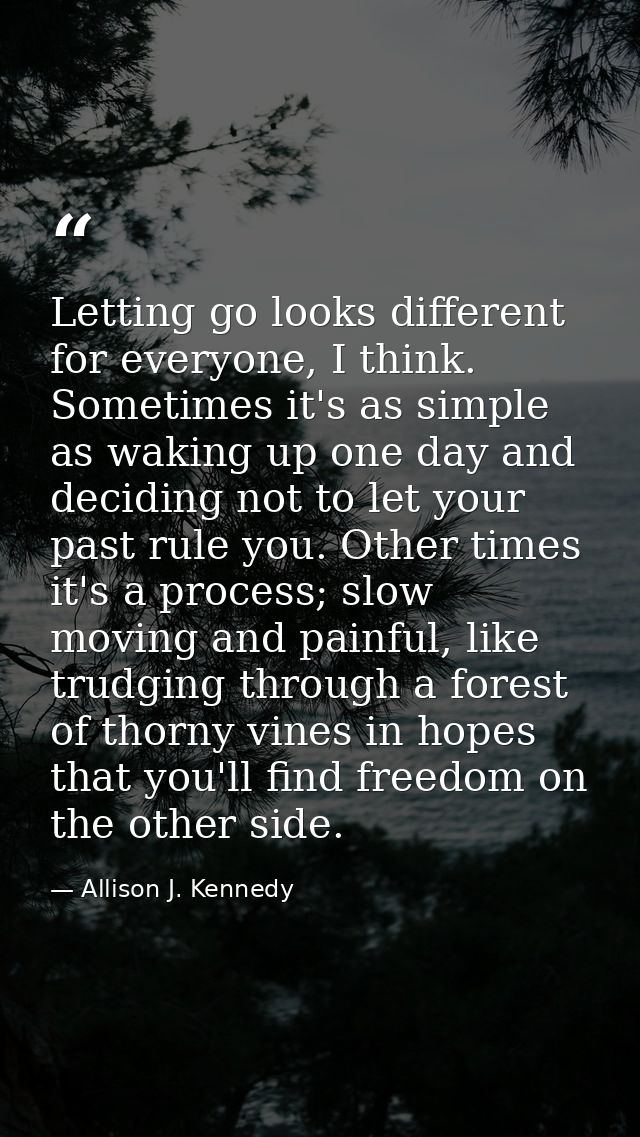 Letting go looks different for everyone, I think. Sometimes it's as simple as waking up one day and deciding not to let  — Allison J. Kennedy