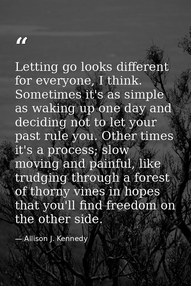 Letting go looks different for everyone, I think. Sometimes it's as simple as waking up one day and deciding not to let  — Allison J. Kennedy