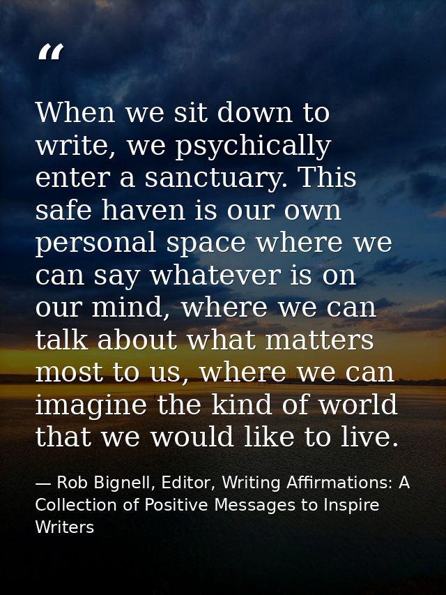 When we sit down to write, we psychically enter a sanctuary. This safe haven is our own personal space where we can say  — Rob Bignell, Editor, Writing Affirmations: A Collection of Positive Messages to Inspire Writers
