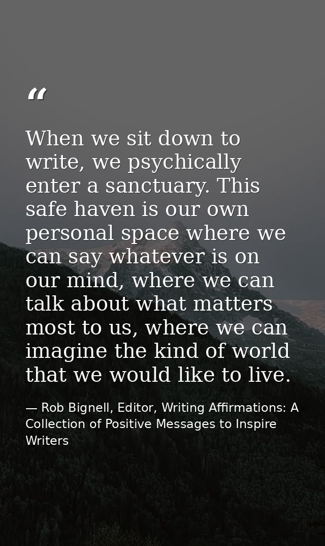 When we sit down to write, we psychically enter a sanctuary. This safe haven is our own personal space where we can say  — Rob Bignell, Editor, Writing Affirmations: A Collection of Positive Messages to Inspire Writers