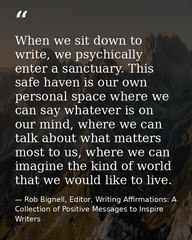 When we sit down to write, we psychically enter a sanctuary. This safe haven is our own personal space where we can say  — Rob Bignell, Editor, Writing Affirmations: A Collection of Positive Messages to Inspire Writers