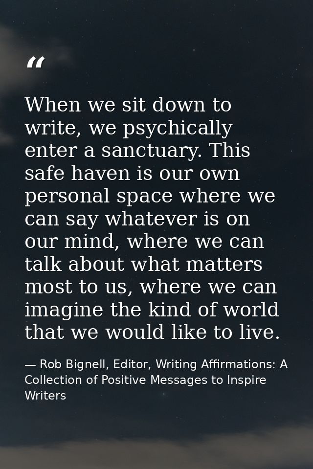 When we sit down to write, we psychically enter a sanctuary. This safe haven is our own personal space where we can say  — Rob Bignell, Editor, Writing Affirmations: A Collection of Positive Messages to Inspire Writers