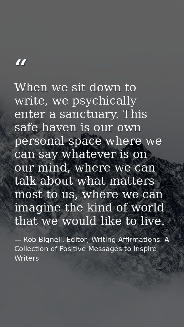 When we sit down to write, we psychically enter a sanctuary. This safe haven is our own personal space where we can say  — Rob Bignell, Editor, Writing Affirmations: A Collection of Positive Messages to Inspire Writers