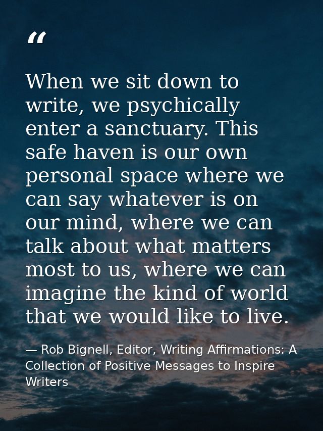 When we sit down to write, we psychically enter a sanctuary. This safe haven is our own personal space where we can say  — Rob Bignell, Editor, Writing Affirmations: A Collection of Positive Messages to Inspire Writers