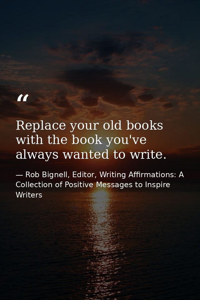 Replace your old books with the book you've always wanted to write. — Rob Bignell, Editor, Writing Affirmations: A Collection of Positive Messages to Inspire Writers