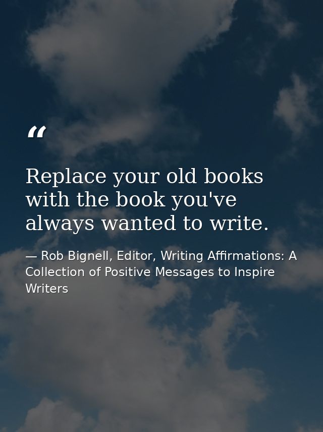 Replace your old books with the book you've always wanted to write. — Rob Bignell, Editor, Writing Affirmations: A Collection of Positive Messages to Inspire Writers