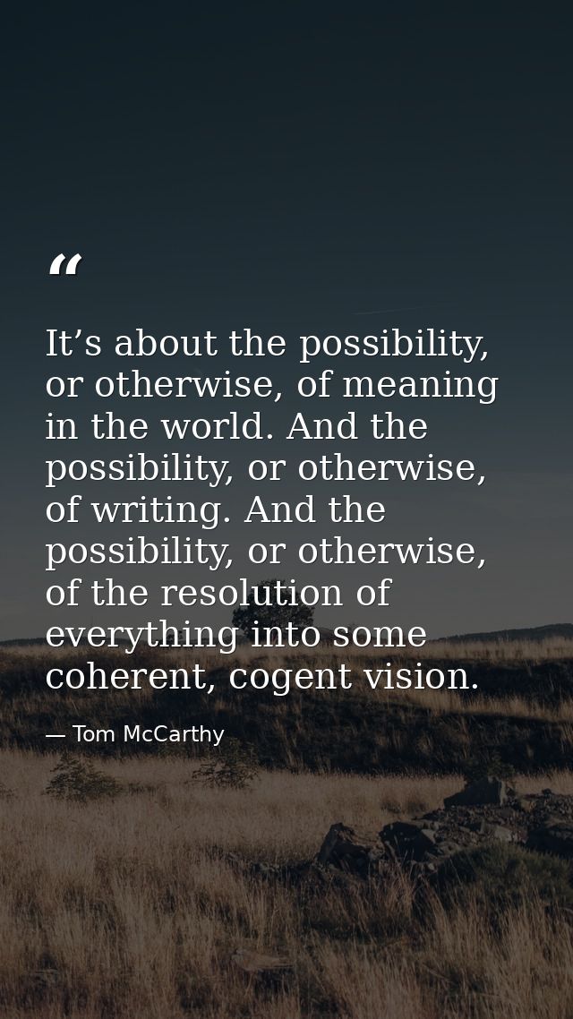 It’s about the possibility, or otherwise, of meaning in the world. And the possibility, or otherwise, of writing. And th — Tom McCarthy
