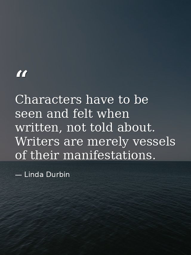 Characters have to be seen and felt when written, not told about. Writers are merely vessels of their manifestations. — Linda Durbin