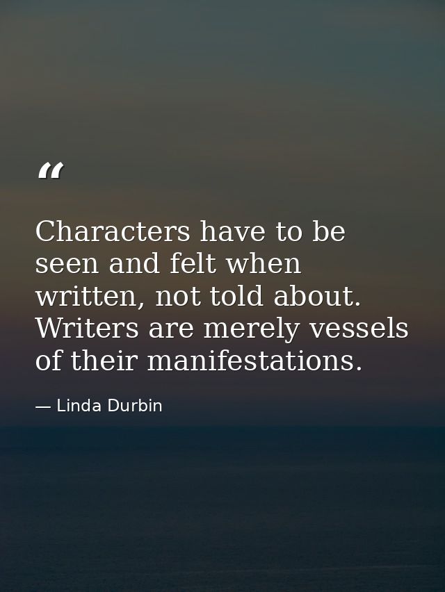 Characters have to be seen and felt when written, not told about. Writers are merely vessels of their manifestations. — Linda Durbin