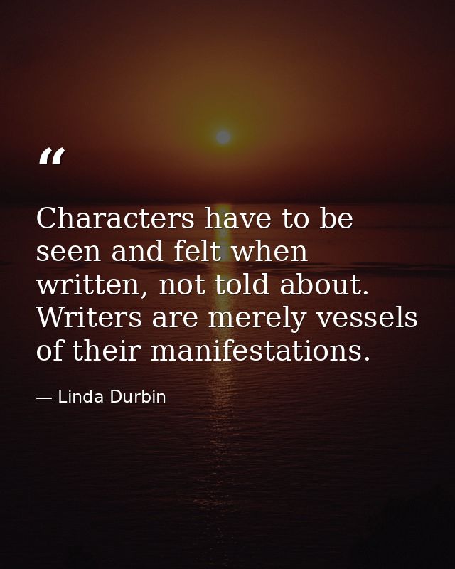 Characters have to be seen and felt when written, not told about. Writers are merely vessels of their manifestations. — Linda Durbin
