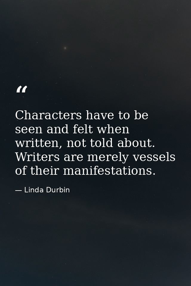 Characters have to be seen and felt when written, not told about. Writers are merely vessels of their manifestations. — Linda Durbin