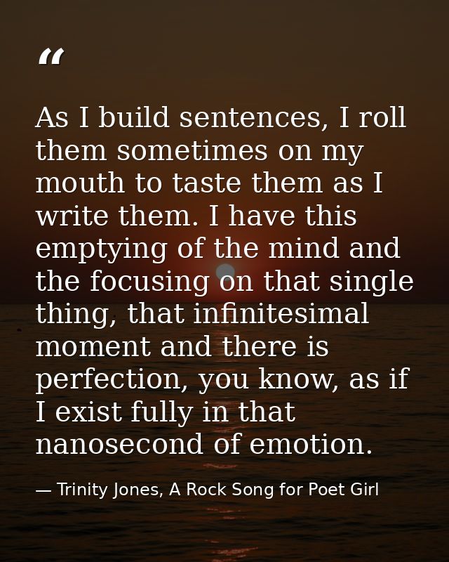 As I build sentences, I roll them sometimes on my mouth to taste them as I write them. I have this emptying of the mind  — Trinity Jones, A Rock Song for Poet Girl