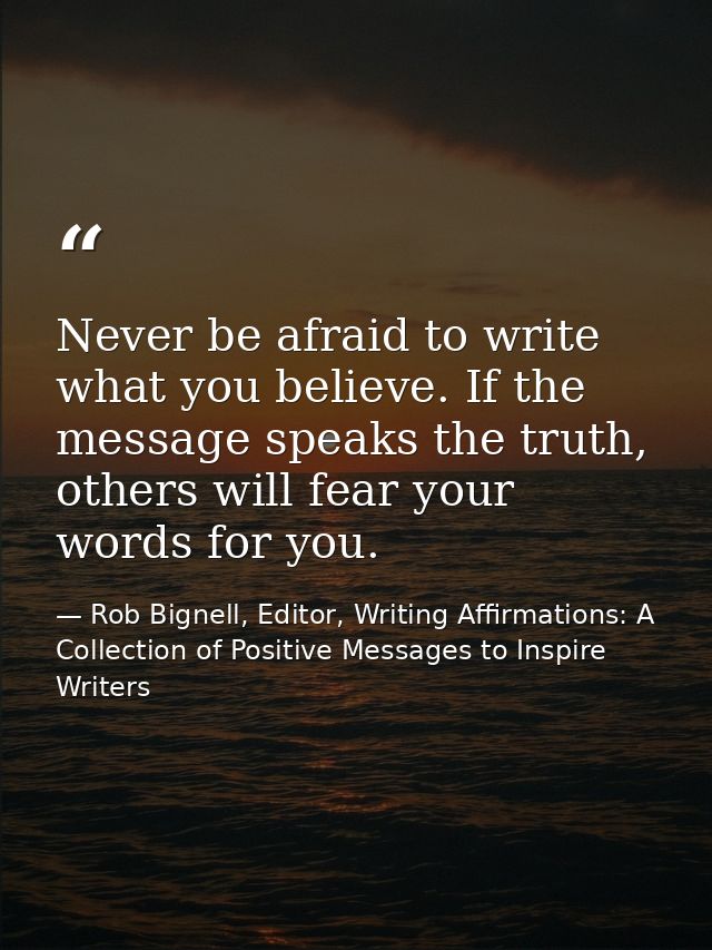 Never be afraid to write what you believe. If the message speaks the truth, others will fear your words for you. — Rob Bignell, Editor, Writing Affirmations: A Collection of Positive Messages to Inspire Writers