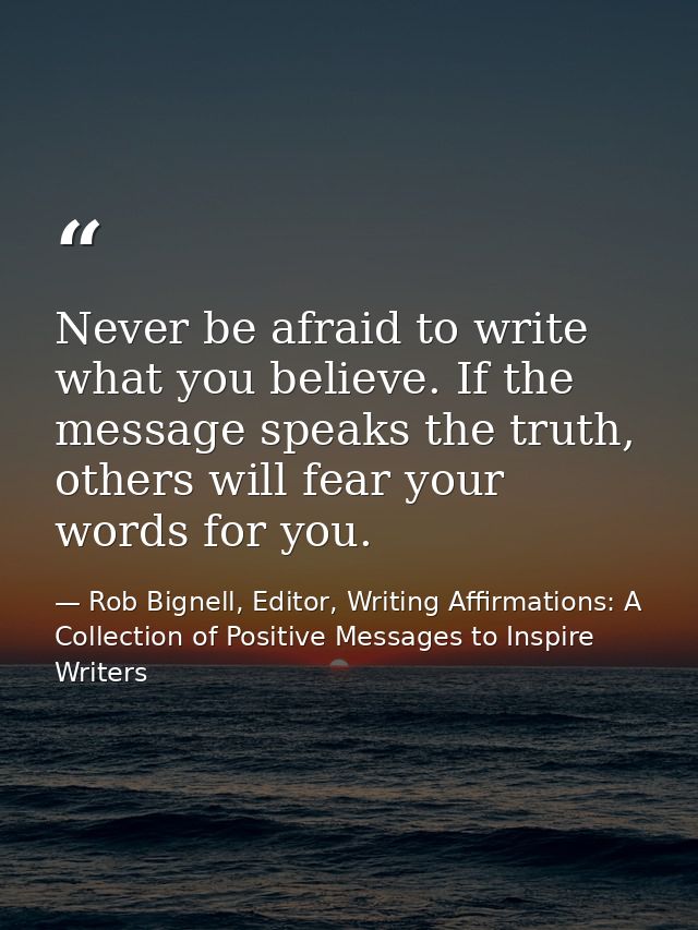 Never be afraid to write what you believe. If the message speaks the truth, others will fear your words for you. — Rob Bignell, Editor, Writing Affirmations: A Collection of Positive Messages to Inspire Writers