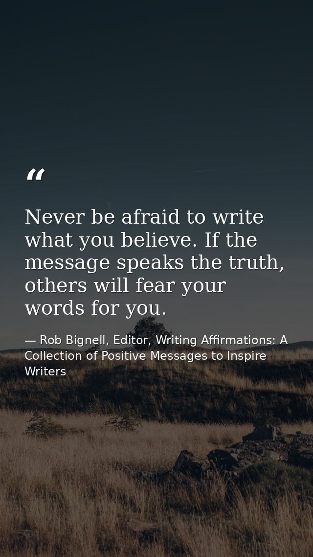 Never be afraid to write what you believe. If the message speaks the truth, others will fear your words for you. — Rob Bignell, Editor, Writing Affirmations: A Collection of Positive Messages to Inspire Writers