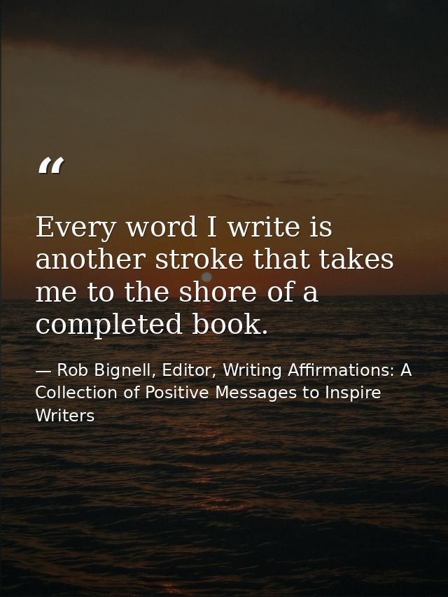 Every word I write is another stroke that takes me to the shore of a completed book. — Rob Bignell, Editor, Writing Affirmations: A Collection of Positive Messages to Inspire Writers