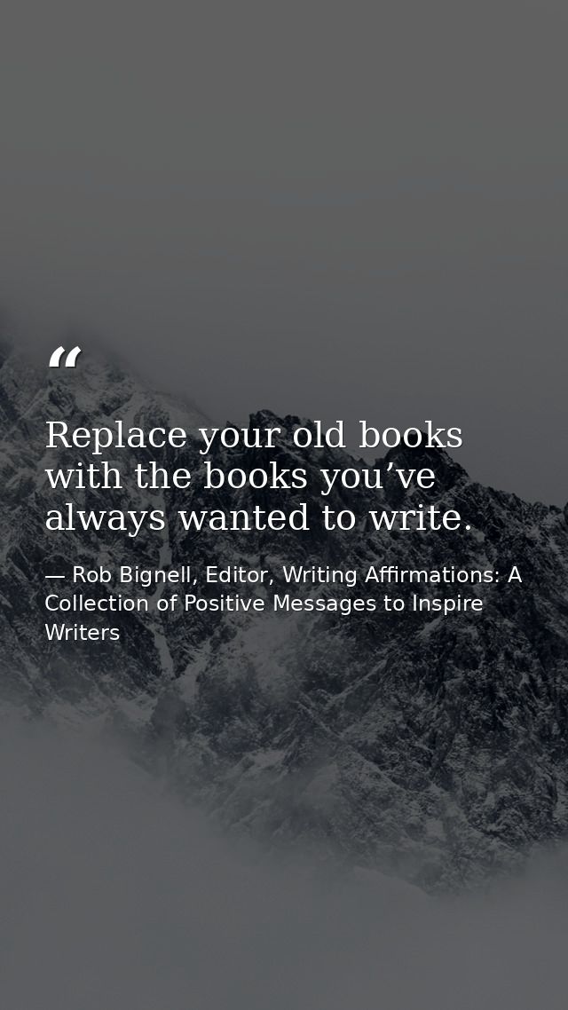 Replace your old books with the books you’ve always wanted to write. — Rob Bignell, Editor, Writing Affirmations: A Collection of Positive Messages to Inspire Writers