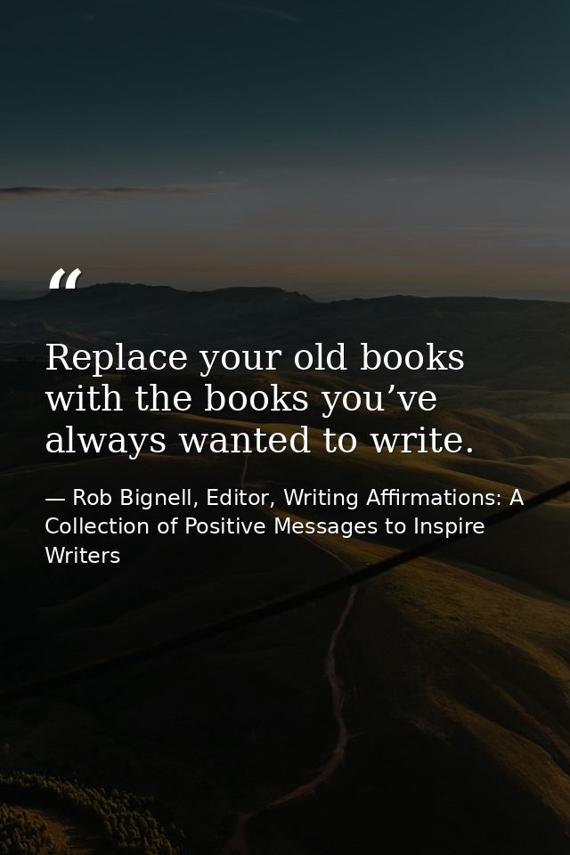 Replace your old books with the books you’ve always wanted to write. — Rob Bignell, Editor, Writing Affirmations: A Collection of Positive Messages to Inspire Writers