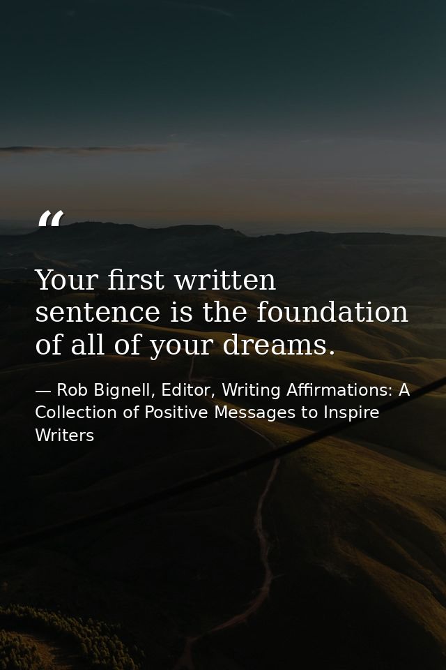 Your first written sentence is the foundation of all of your dreams. — Rob Bignell, Editor, Writing Affirmations: A Collection of Positive Messages to Inspire Writers