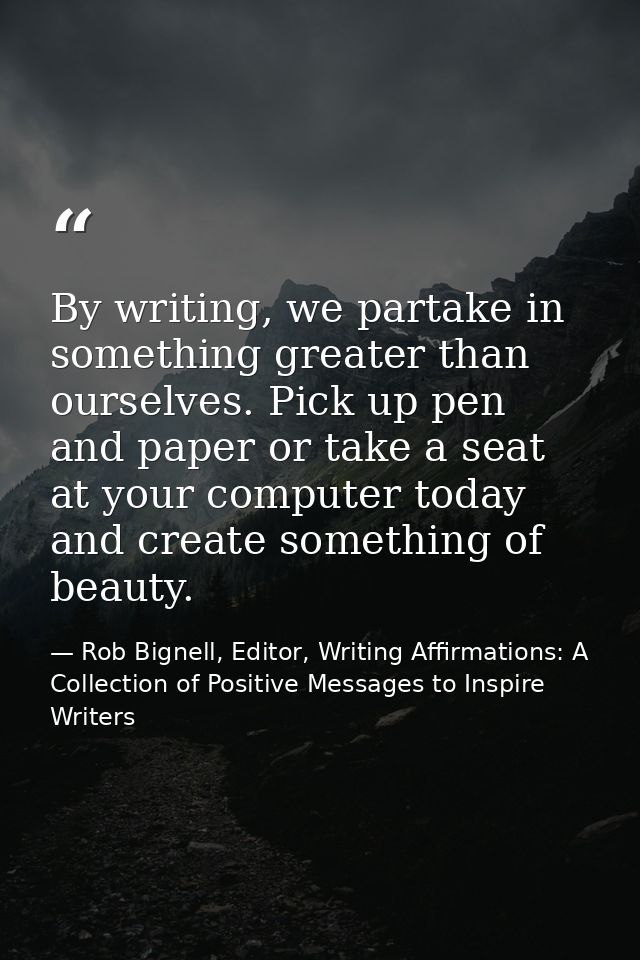 By writing, we partake in something greater than ourselves. Pick up pen and paper or take a seat at your computer today  — Rob Bignell, Editor, Writing Affirmations: A Collection of Positive Messages to Inspire Writers