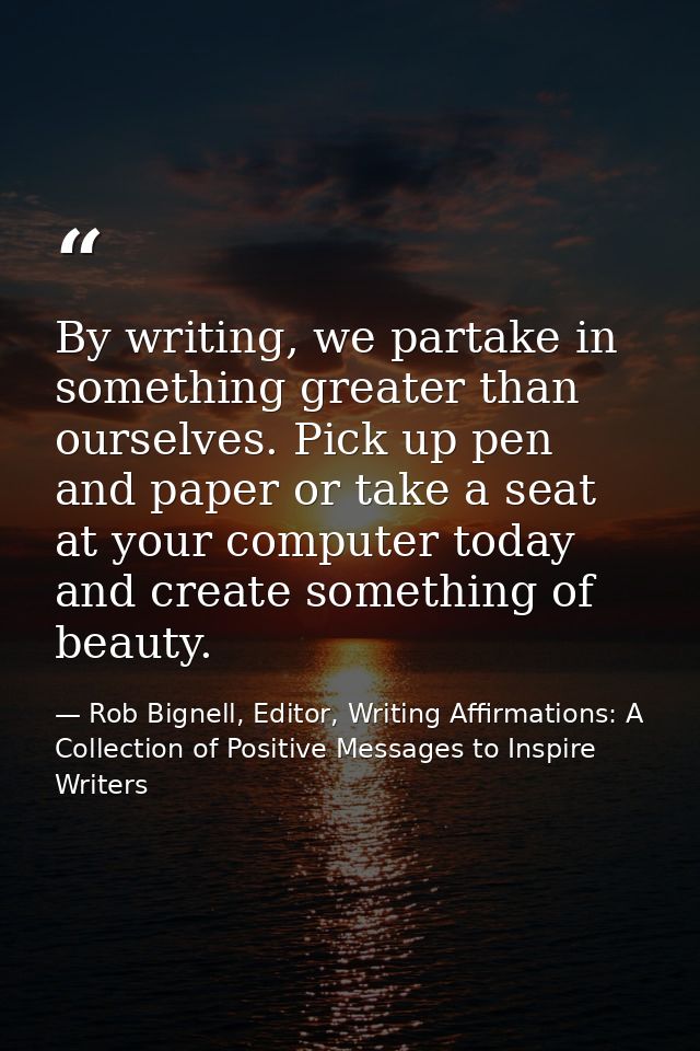 By writing, we partake in something greater than ourselves. Pick up pen and paper or take a seat at your computer today  — Rob Bignell, Editor, Writing Affirmations: A Collection of Positive Messages to Inspire Writers