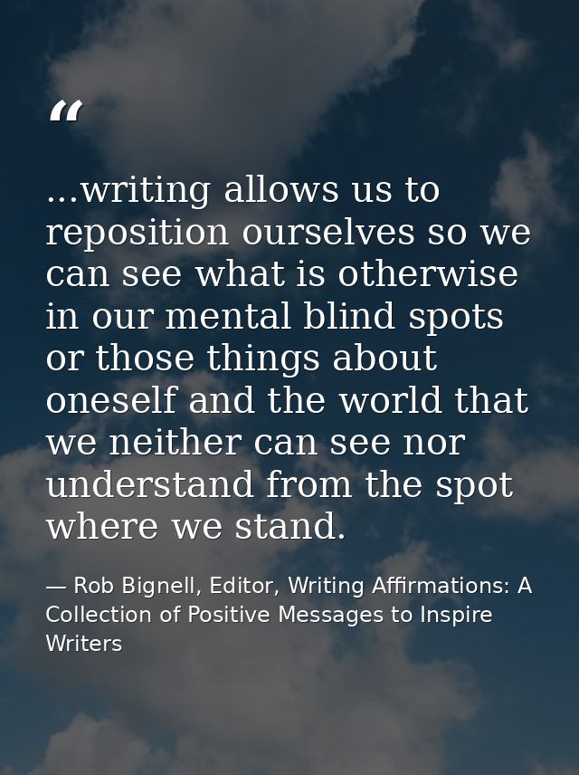 ...writing allows us to reposition ourselves so we can see what is otherwise in our mental blind spots or those things a — Rob Bignell, Editor, Writing Affirmations: A Collection of Positive Messages to Inspire Writers