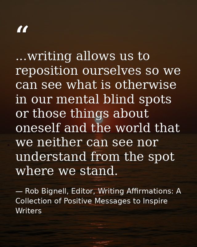 ...writing allows us to reposition ourselves so we can see what is otherwise in our mental blind spots or those things a — Rob Bignell, Editor, Writing Affirmations: A Collection of Positive Messages to Inspire Writers