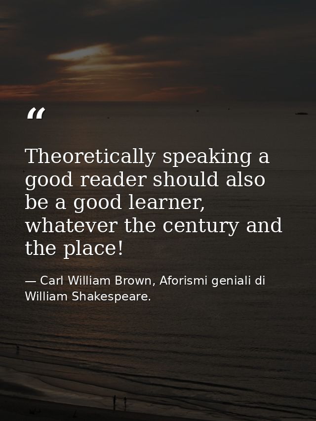 Theoretically speaking a good reader should also be a good learner, whatever the century and the place! — Carl William Brown, Aforismi geniali di William Shakespeare.