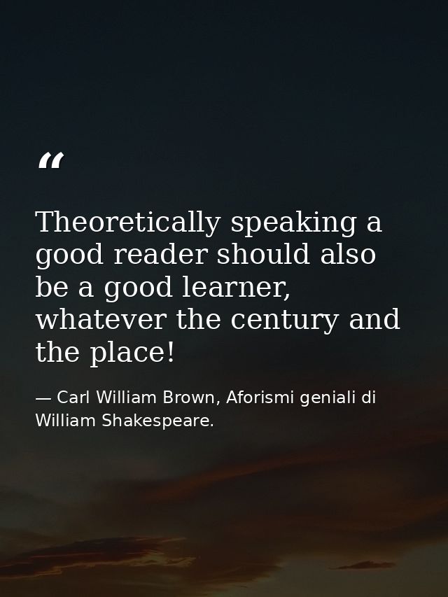 Theoretically speaking a good reader should also be a good learner, whatever the century and the place! — Carl William Brown, Aforismi geniali di William Shakespeare.