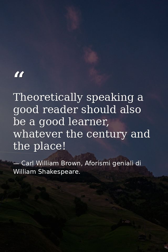 Theoretically speaking a good reader should also be a good learner, whatever the century and the place! — Carl William Brown, Aforismi geniali di William Shakespeare.