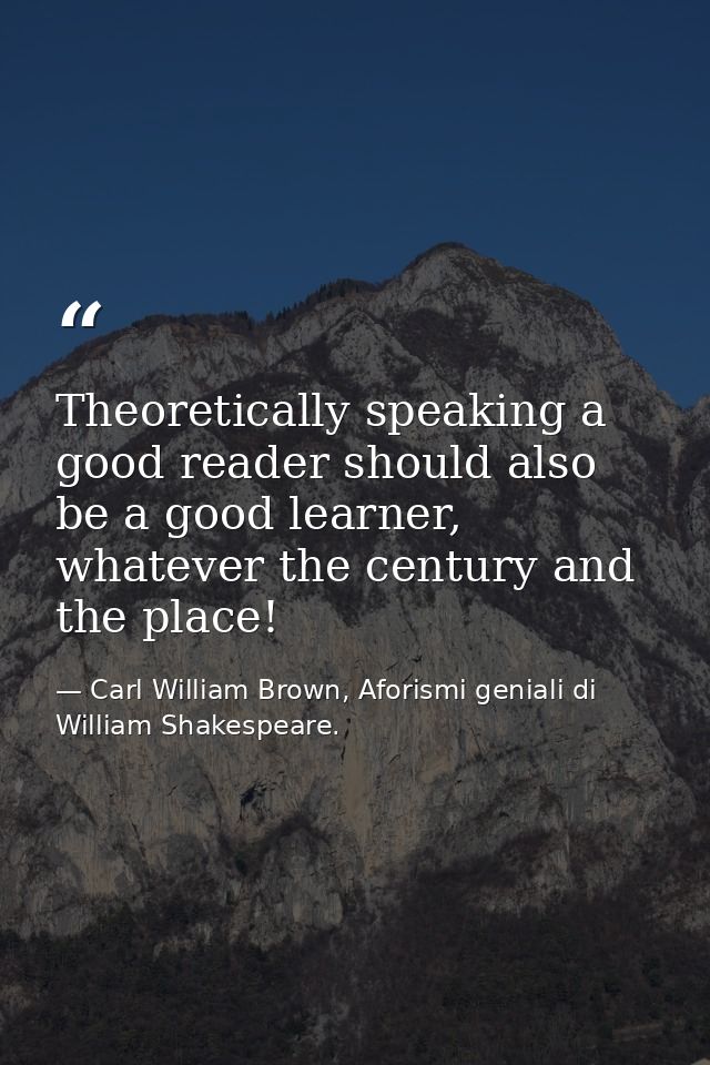 Theoretically speaking a good reader should also be a good learner, whatever the century and the place! — Carl William Brown, Aforismi geniali di William Shakespeare.