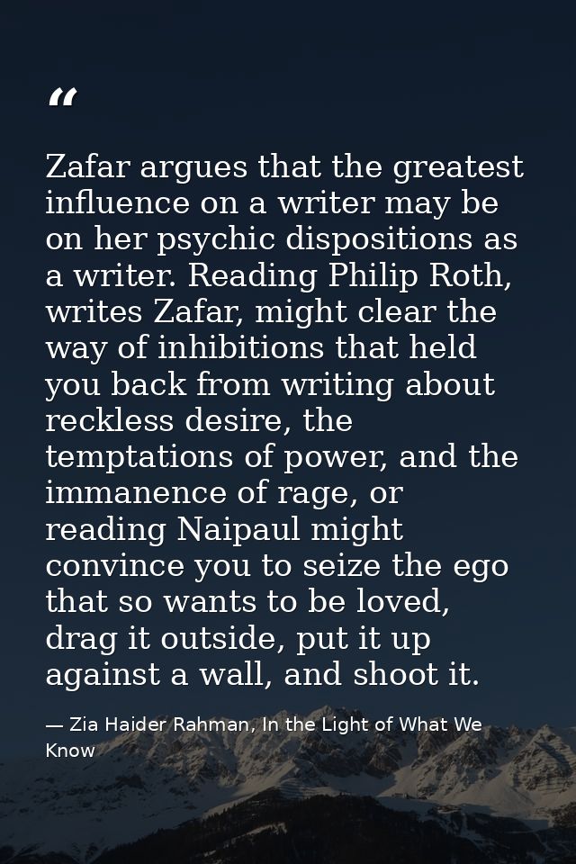Zafar argues that the greatest influence on a writer may be on her psychic dispositions as a writer. Reading Philip Roth — Zia Haider Rahman, In the Light of What We Know
