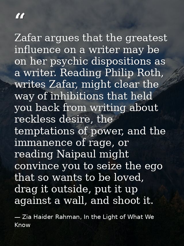 Zafar argues that the greatest influence on a writer may be on her psychic dispositions as a writer. Reading Philip Roth — Zia Haider Rahman, In the Light of What We Know
