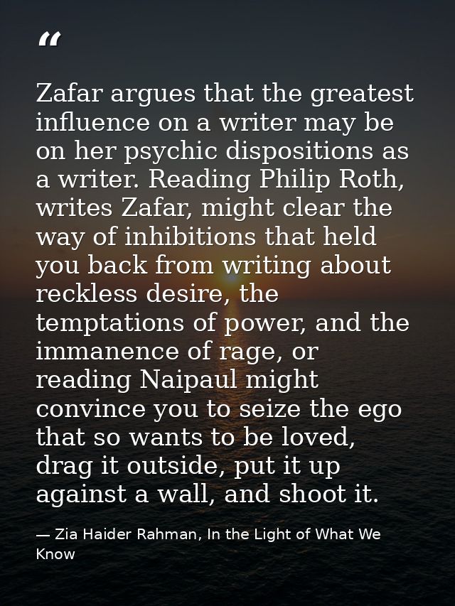 Zafar argues that the greatest influence on a writer may be on her psychic dispositions as a writer. Reading Philip Roth — Zia Haider Rahman, In the Light of What We Know