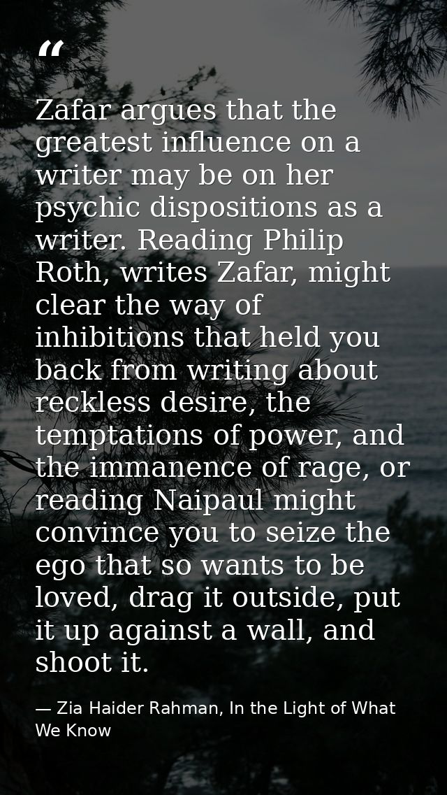 Zafar argues that the greatest influence on a writer may be on her psychic dispositions as a writer. Reading Philip Roth — Zia Haider Rahman, In the Light of What We Know