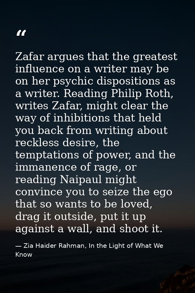 Zafar argues that the greatest influence on a writer may be on her psychic dispositions as a writer. Reading Philip Roth — Zia Haider Rahman, In the Light of What We Know