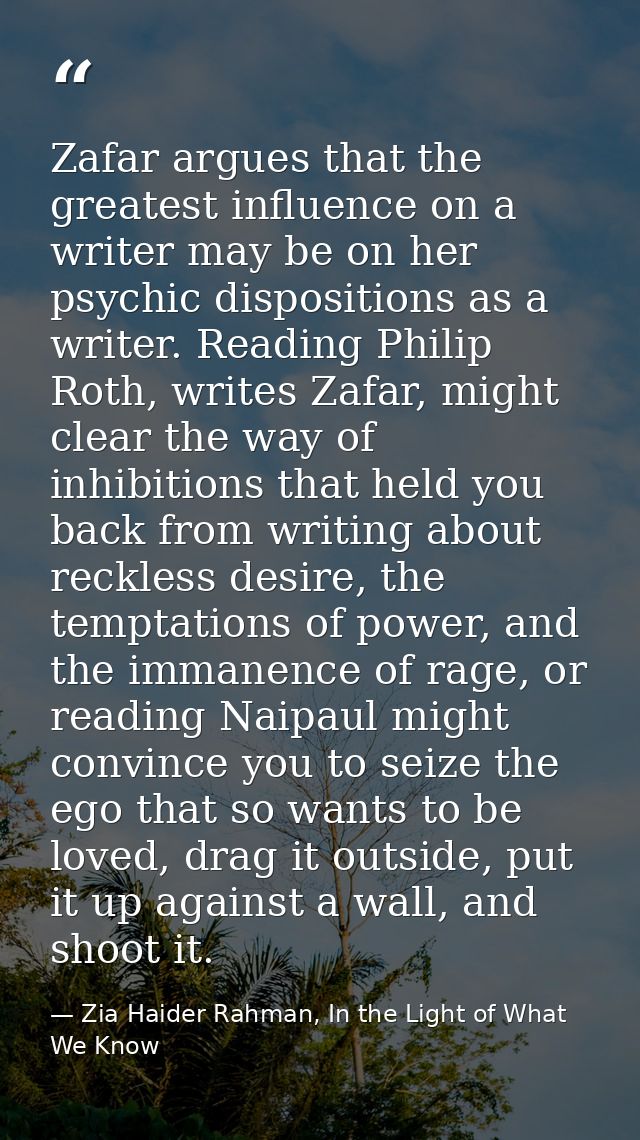 Zafar argues that the greatest influence on a writer may be on her psychic dispositions as a writer. Reading Philip Roth — Zia Haider Rahman, In the Light of What We Know
