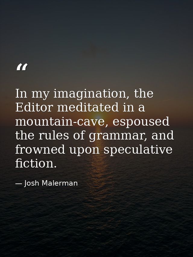 In my imagination, the Editor meditated in a mountain-cave, espoused the rules of grammar, and frowned upon speculative  — Josh Malerman
