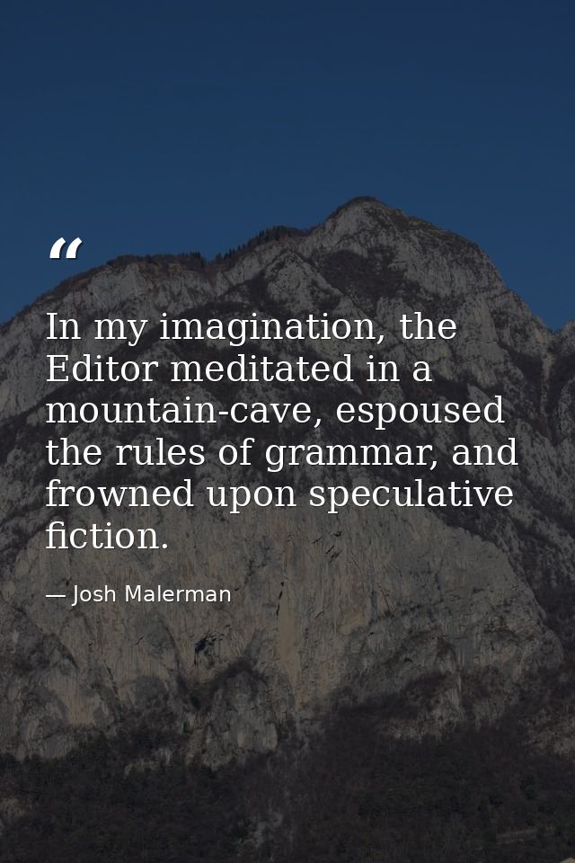 In my imagination, the Editor meditated in a mountain-cave, espoused the rules of grammar, and frowned upon speculative  — Josh Malerman