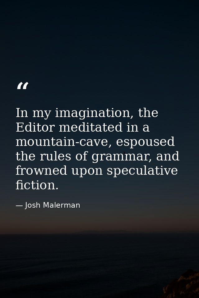 In my imagination, the Editor meditated in a mountain-cave, espoused the rules of grammar, and frowned upon speculative  — Josh Malerman