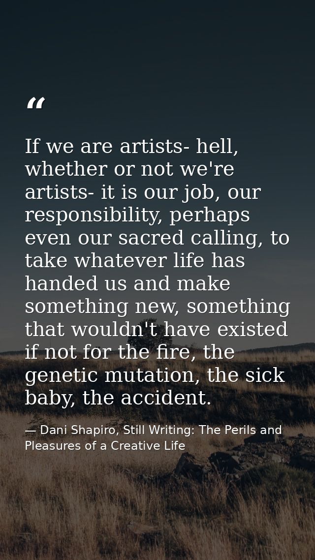 If we are artists- hell, whether or not we're artists- it is our job, our responsibility, perhaps even our sacred callin — Dani Shapiro, Still Writing: The Perils and Pleasures of a Creative Life