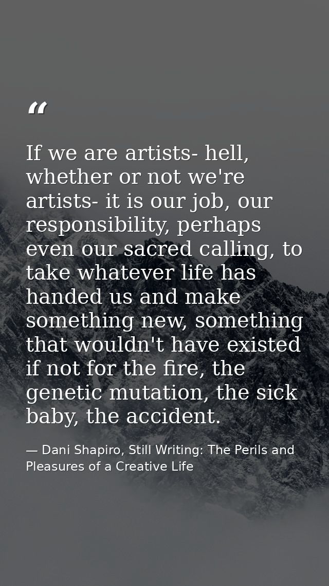 If we are artists- hell, whether or not we're artists- it is our job, our responsibility, perhaps even our sacred callin — Dani Shapiro, Still Writing: The Perils and Pleasures of a Creative Life