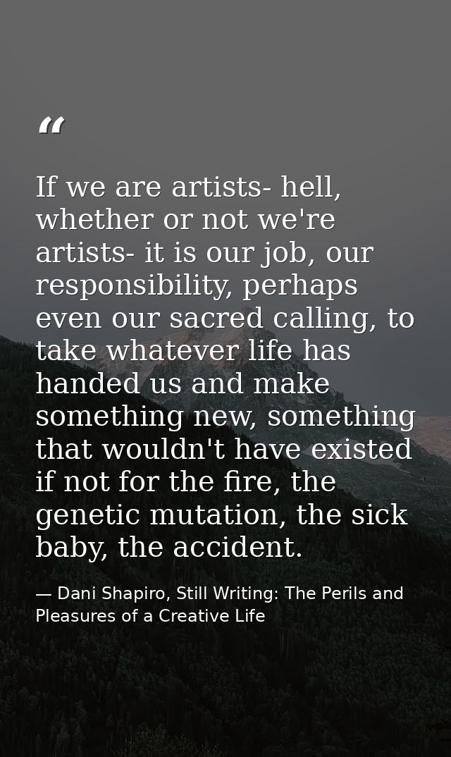 If we are artists- hell, whether or not we're artists- it is our job, our responsibility, perhaps even our sacred callin — Dani Shapiro, Still Writing: The Perils and Pleasures of a Creative Life
