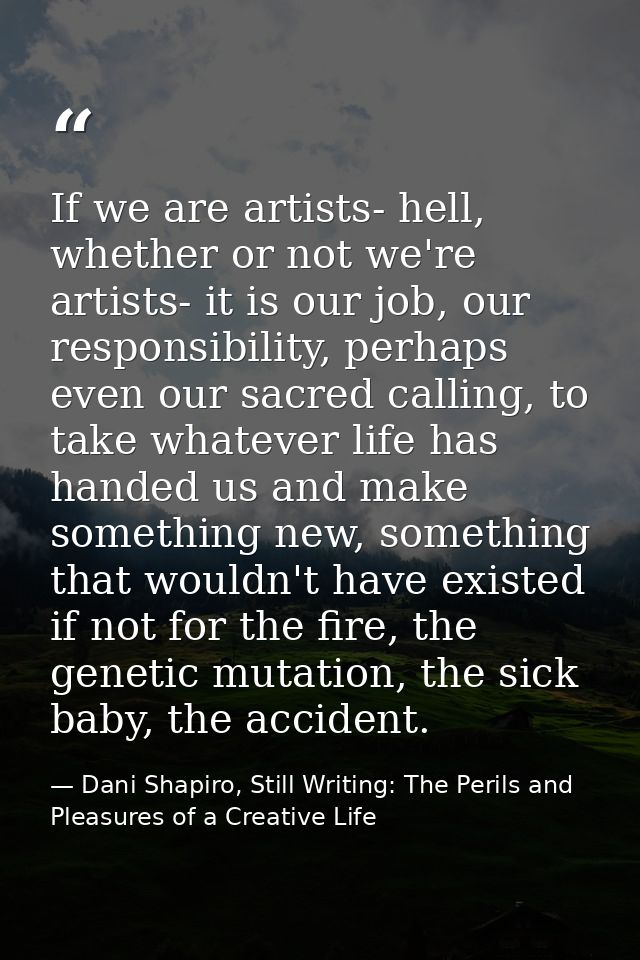 If we are artists- hell, whether or not we're artists- it is our job, our responsibility, perhaps even our sacred callin — Dani Shapiro, Still Writing: The Perils and Pleasures of a Creative Life
