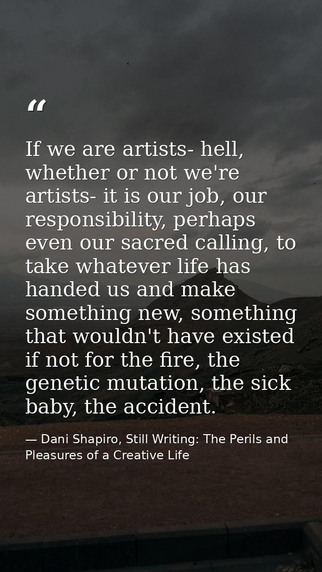 If we are artists- hell, whether or not we're artists- it is our job, our responsibility, perhaps even our sacred callin — Dani Shapiro, Still Writing: The Perils and Pleasures of a Creative Life