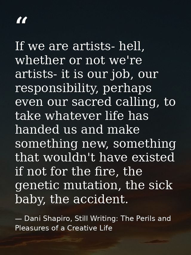 If we are artists- hell, whether or not we're artists- it is our job, our responsibility, perhaps even our sacred callin — Dani Shapiro, Still Writing: The Perils and Pleasures of a Creative Life